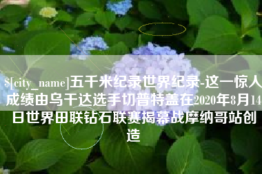 长兴五千米纪录世界纪录-这一惊人成绩由乌干达选手切普特盖在2020年8月14日世界田联钻石联赛揭幕战摩纳哥站创造
