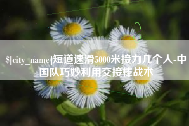 长兴短道速滑5000米接力几个人-中国队巧妙利用交接棒战术