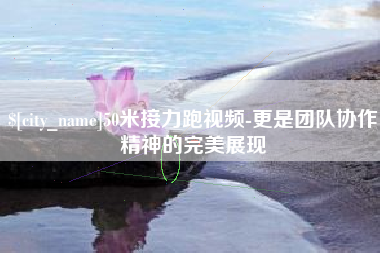 长兴50米接力跑视频-更是团队协作精神的完美展现