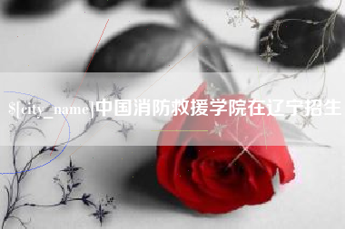 长兴中国消防救援学院在辽宁招生