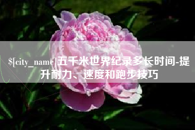 长兴五千米世界纪录多长时间-提升耐力、速度和跑步技巧