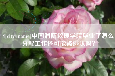 长兴中国消防救援学院毕业了怎么分配工作还可能被逃汰吗？