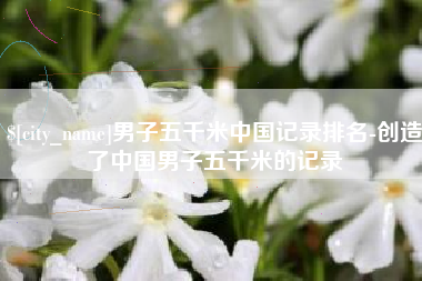 长兴男子五千米中国记录排名-创造了中国男子五千米的记录