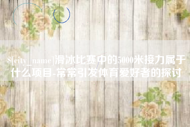 长兴滑冰比赛中的5000米接力属于什么项目-常常引发体育爱好者的探讨