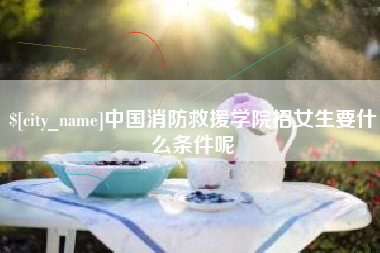 长兴中国消防救援学院招女生要什么条件呢