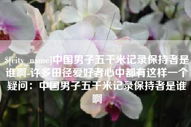 长兴中国男子五千米记录保持者是谁啊-许多田径爱好者心中都有这样一个疑问：中国男子五千米记录保持者是谁啊