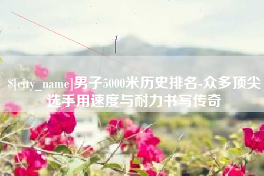 长兴男子5000米历史排名-众多顶尖选手用速度与耐力书写传奇